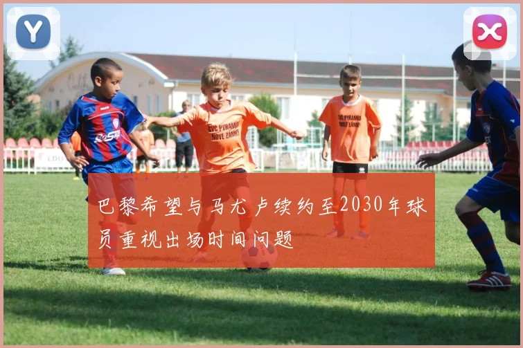 巴黎希望与马尤卢续约至2030年球员重视出场时间问题