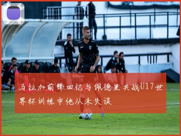 马拉加前锋回忆与佩德里共战U17世界杯训练中他从未失误