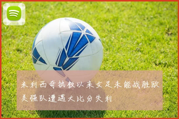 米利西奇执教以来女足未能战胜欧美强队遭遇大比分失利