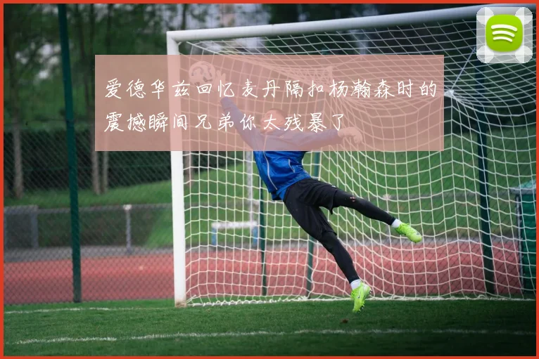 爱德华兹回忆麦丹隔扣杨瀚森时的震撼瞬间兄弟你太残暴了