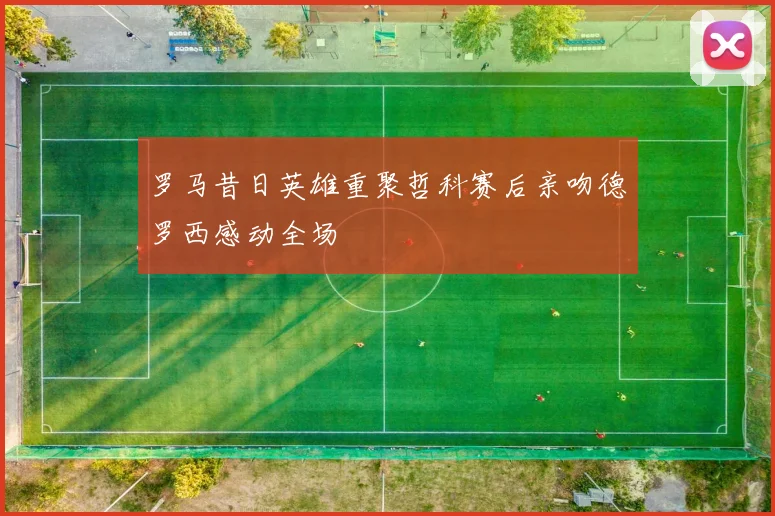罗马昔日英雄重聚哲科赛后亲吻德罗西感动全场