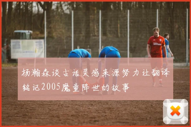 杨瀚森谈古话灵感来源努力让翻译铭记2005魔童降世的故事