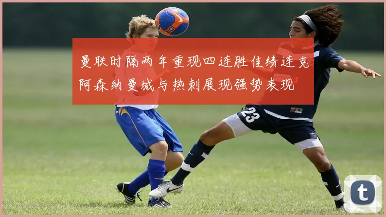 曼联时隔两年重现四连胜佳绩连克阿森纳曼城与热刺展现强势表现