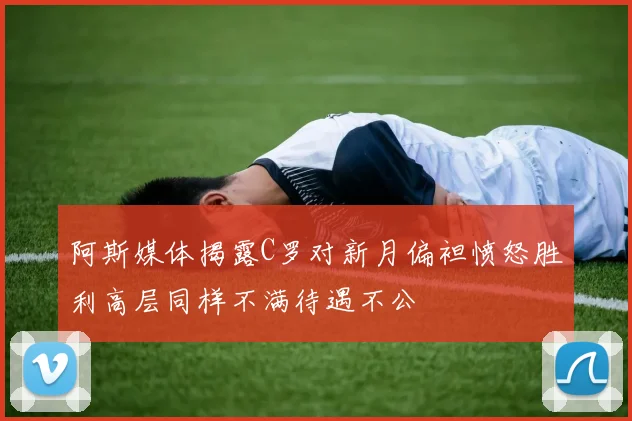 阿斯媒体揭露C罗对新月偏袒愤怒胜利高层同样不满待遇不公
