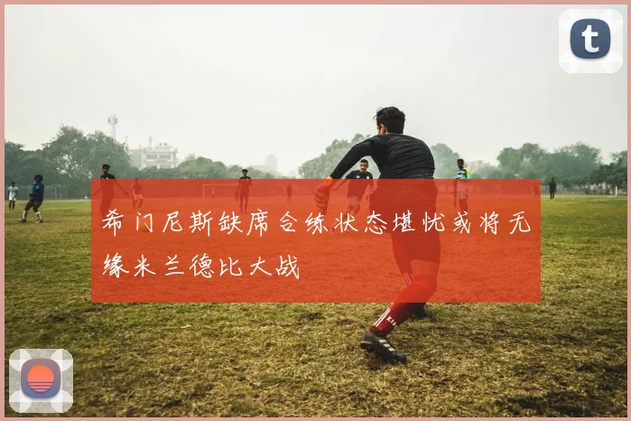 希门尼斯缺席合练状态堪忧或将无缘米兰德比大战