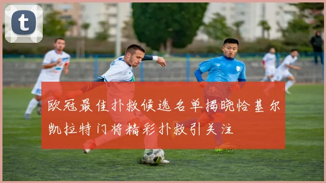 欧冠最佳扑救候选名单揭晓恰基尔凯拉特门将精彩扑救引关注