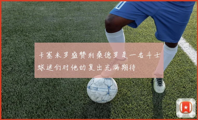 卡塞米罗盛赞利桑德罗是一名斗士球迷们对他的复出充满期待