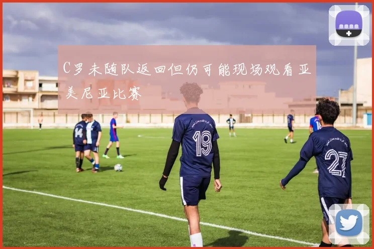 C罗未随队返回但仍可能现场观看亚美尼亚比赛