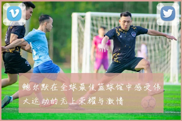 鲍尔默在全球最佳篮球馆中感受伟大运动的无上荣耀与激情