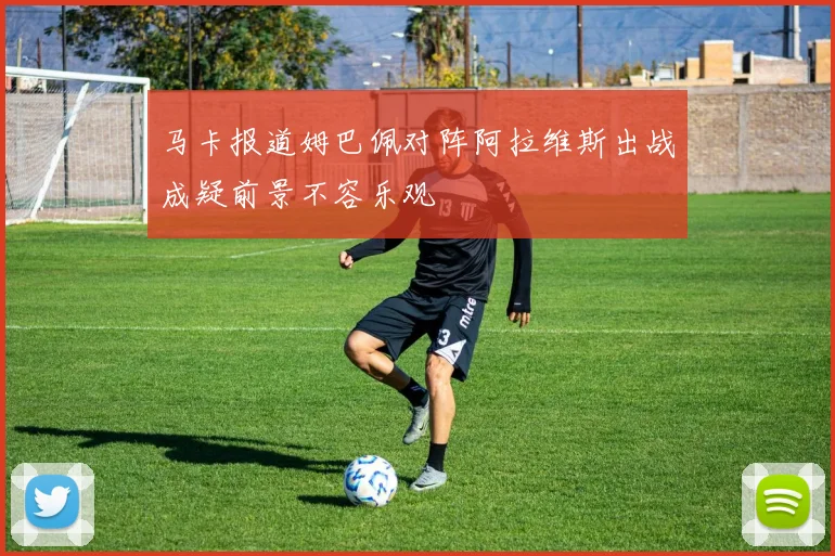 马卡报道姆巴佩对阵阿拉维斯出战成疑前景不容乐观